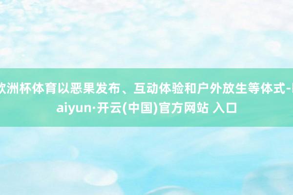 欧洲杯体育以恶果发布、互动体验和户外放生等体式-kaiyun·开云(中国)官方网站 入口