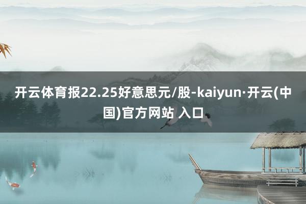 开云体育报22.25好意思元/股-kaiyun·开云(中国)官方网站 入口