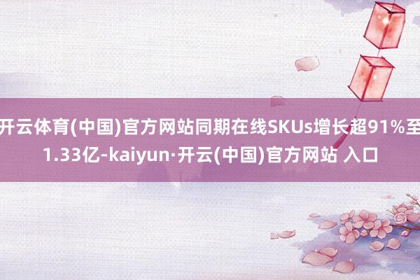 开云体育(中国)官方网站同期在线SKUs增长超91%至1.33亿-kaiyun·开云(中国)官方网站 入口