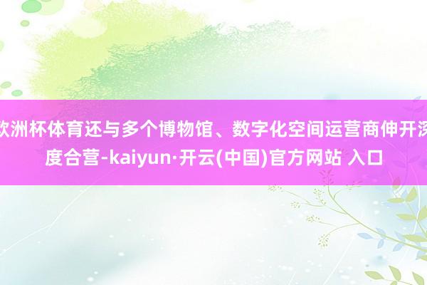 欧洲杯体育还与多个博物馆、数字化空间运营商伸开深度合营-kaiyun·开云(中国)官方网站 入口
