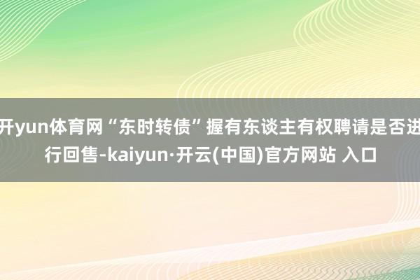 开yun体育网“东时转债”握有东谈主有权聘请是否进行回售-kaiyun·开云(中国)官方网站 入口