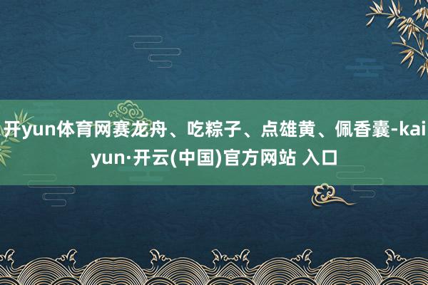 开yun体育网赛龙舟、吃粽子、点雄黄、佩香囊-kaiyun·开云(中国)官方网站 入口