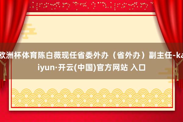欧洲杯体育陈白薇现任省委外办（省外办）副主任-kaiyun·开云(中国)官方网站 入口