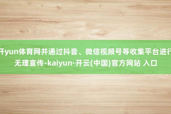 开yun体育网并通过抖音、微信视频号等收集平台进行无理宣传-kaiyun·开云(中国)官方网站 入口