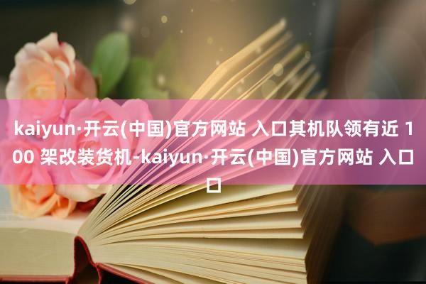kaiyun·开云(中国)官方网站 入口其机队领有近 100 架改装货机-kaiyun·开云(中国)官方网站 入口