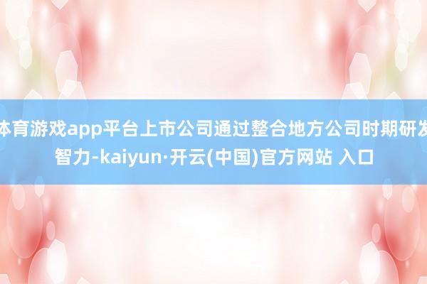 体育游戏app平台上市公司通过整合地方公司时期研发智力-kaiyun·开云(中国)官方网站 入口