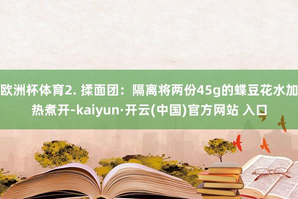 欧洲杯体育2. 揉面团：隔离将两份45g的蝶豆花水加热煮开-kaiyun·开云(中国)官方网站 入口