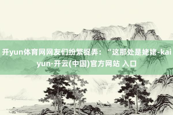 开yun体育网网友们纷繁捉弄：“这那处是姥姥-kaiyun·开云(中国)官方网站 入口