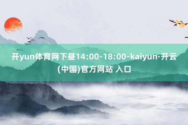 开yun体育网下昼14:00-18:00-kaiyun·开云(中国)官方网站 入口