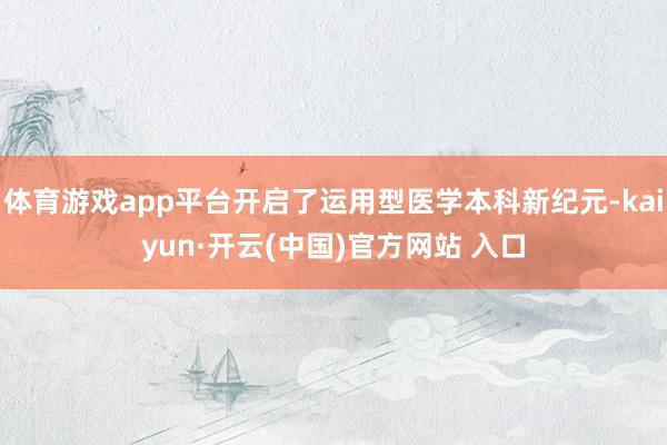 体育游戏app平台开启了运用型医学本科新纪元-kaiyun·开云(中国)官方网站 入口
