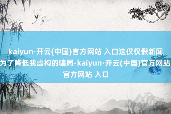 kaiyun·开云(中国)官方网站 入口这仅仅假新闻媒体为了降低我虚构的骗局-kaiyun·开云(中国)官方网站 入口