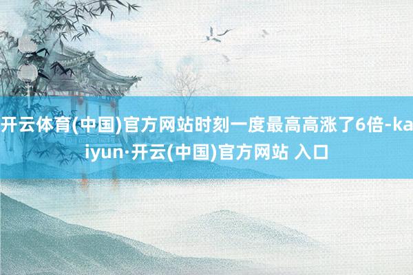 开云体育(中国)官方网站时刻一度最高高涨了6倍-kaiyun·开云(中国)官方网站 入口