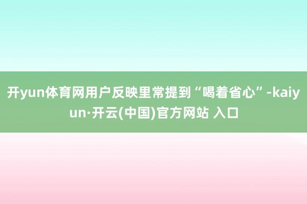 开yun体育网用户反映里常提到“喝着省心”-kaiyun·开云(中国)官方网站 入口