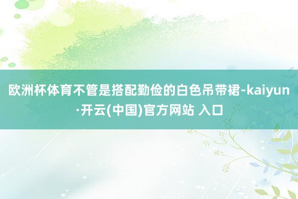 欧洲杯体育不管是搭配勤俭的白色吊带裙-kaiyun·开云(中国)官方网站 入口