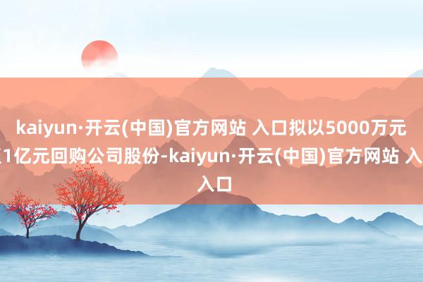 kaiyun·开云(中国)官方网站 入口拟以5000万元至1亿元回购公司股份-kaiyun·开云(中国)官方网站 入口