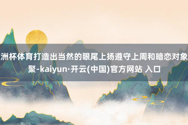 欧洲杯体育打造出当然的眼尾上扬遵守上周和暗恋对象约聚-kaiyun·开云(中国)官方网站 入口