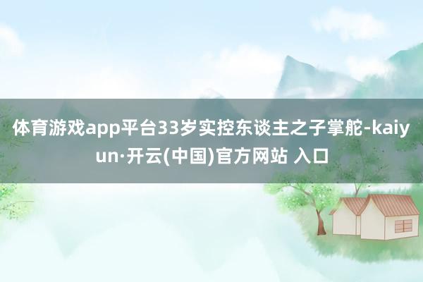 体育游戏app平台　　33岁实控东谈主之子掌舵-kaiyun·开云(中国)官方网站 入口
