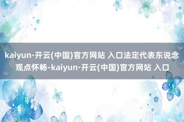 kaiyun·开云(中国)官方网站 入口法定代表东说念观点怀畅-kaiyun·开云(中国)官方网站 入口