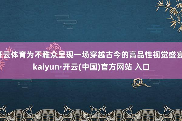 开云体育为不雅众呈现一场穿越古今的高品性视觉盛宴-kaiyun·开云(中国)官方网站 入口