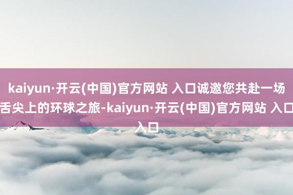 kaiyun·开云(中国)官方网站 入口诚邀您共赴一场舌尖上的环球之旅-kaiyun·开云(中国)官方网站 入口