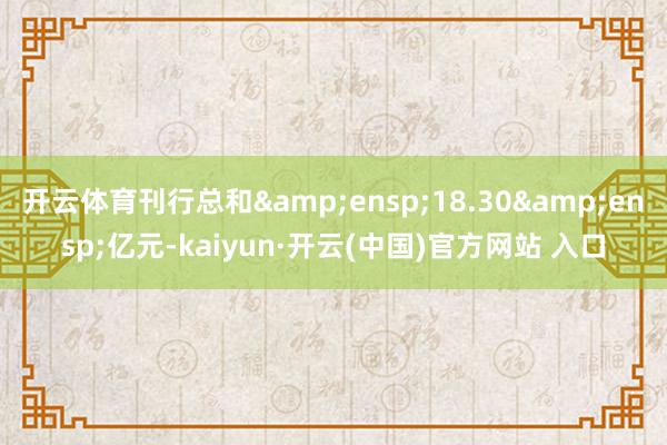 开云体育刊行总和&ensp;18.30&ensp;亿元-kaiyun·开云(中国)官方网站 入口