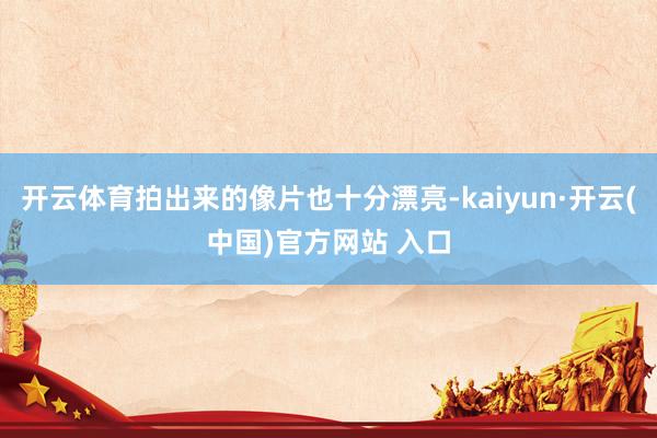 开云体育拍出来的像片也十分漂亮-kaiyun·开云(中国)官方网站 入口