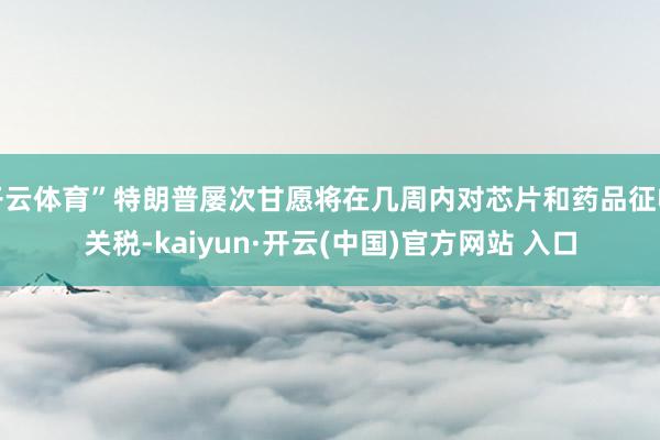 开云体育”特朗普屡次甘愿将在几周内对芯片和药品征收关税-kaiyun·开云(中国)官方网站 入口