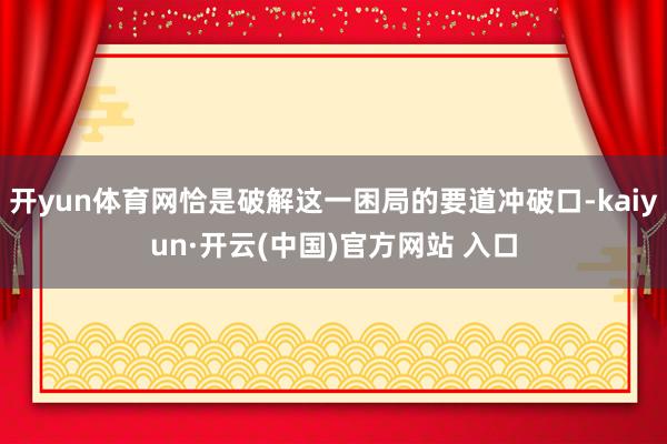 开yun体育网恰是破解这一困局的要道冲破口-kaiyun·开云(中国)官方网站 入口