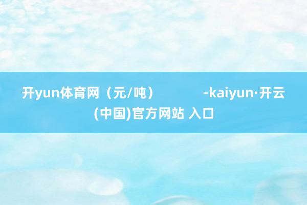开yun体育网（元/吨）            -kaiyun·开云(中国)官方网站 入口