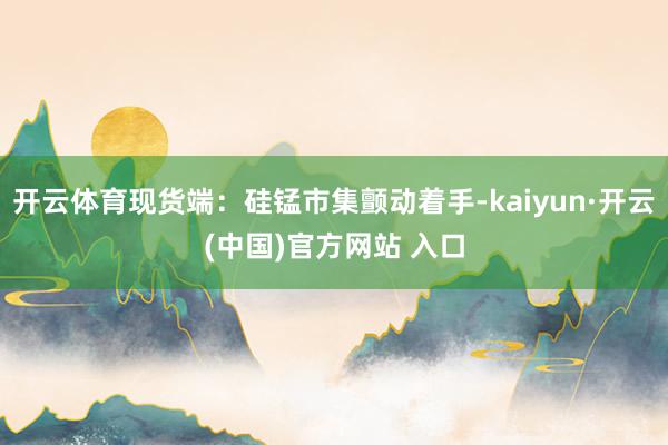 开云体育现货端：硅锰市集颤动着手-kaiyun·开云(中国)官方网站 入口