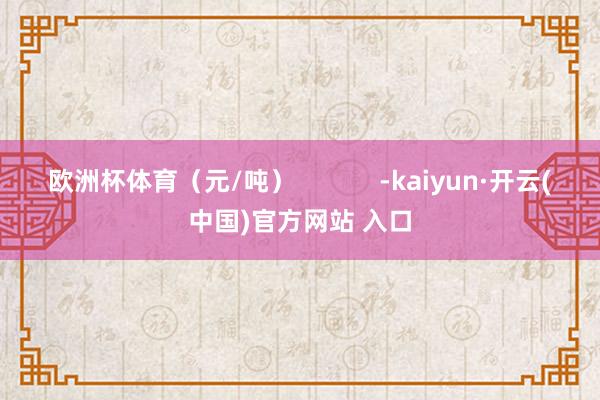 欧洲杯体育（元/吨）            -kaiyun·开云(中国)官方网站 入口