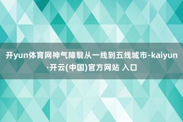 开yun体育网神气障翳从一线到五线城市-kaiyun·开云(中国)官方网站 入口