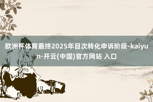 欧洲杯体育最终2025年目次转化申诉阶段-kaiyun·开云(中国)官方网站 入口