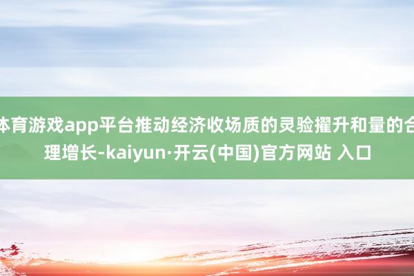 体育游戏app平台推动经济收场质的灵验擢升和量的合理增长-kaiyun·开云(中国)官方网站 入口