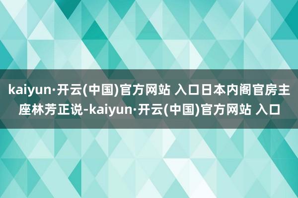kaiyun·开云(中国)官方网站 入口日本内阁官房主座林芳正说-kaiyun·开云(中国)官方网站 入口