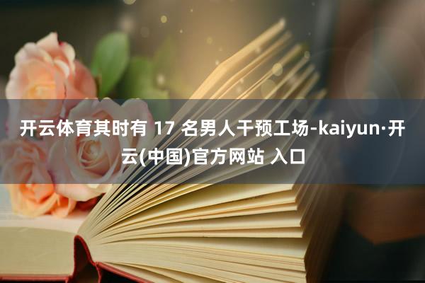 开云体育其时有 17 名男人干预工场-kaiyun·开云(中国)官方网站 入口