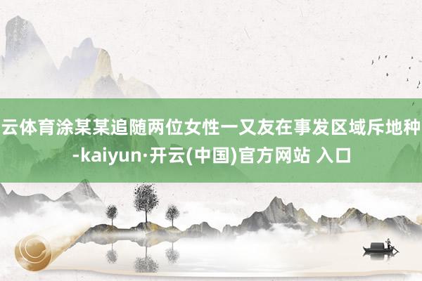 开云体育涂某某追随两位女性一又友在事发区域斥地种菜-kaiyun·开云(中国)官方网站 入口