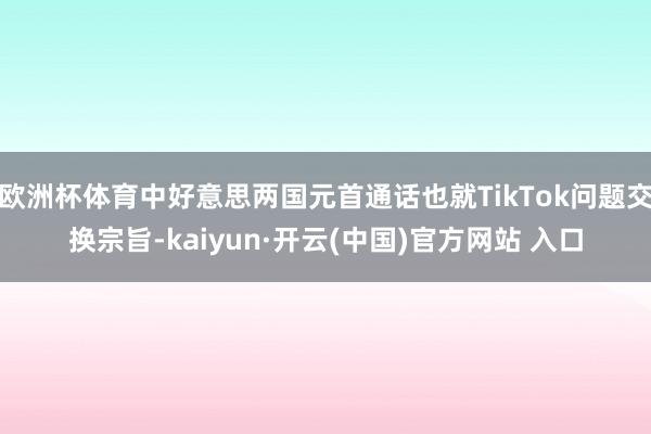 欧洲杯体育中好意思两国元首通话也就TikTok问题交换宗旨-kaiyun·开云(中国)官方网站 入口
