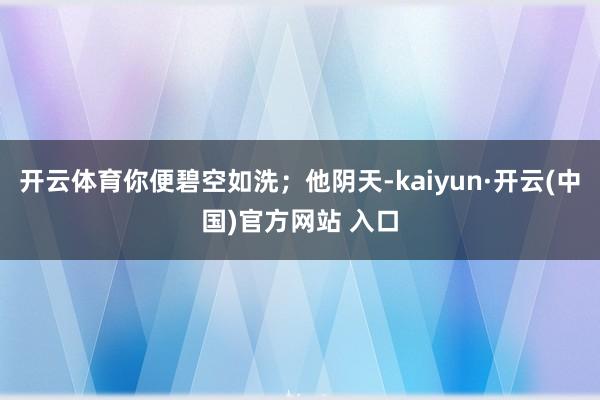 开云体育你便碧空如洗；他阴天-kaiyun·开云(中国)官方网站 入口