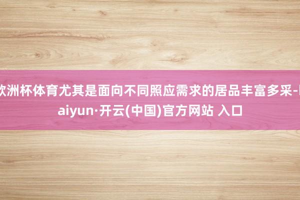 欧洲杯体育尤其是面向不同照应需求的居品丰富多采-kaiyun·开云(中国)官方网站 入口