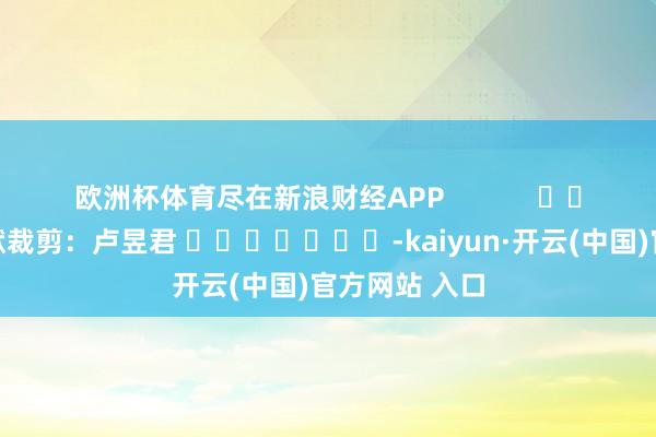 欧洲杯体育尽在新浪财经APP            						包袱裁剪：卢昱君 							-kaiyun·开云(中国)官方网站 入口