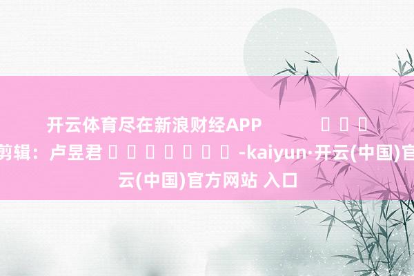 开云体育尽在新浪财经APP            						背负剪辑：卢昱君 							-kaiyun·开云(中国)官方网站 入口