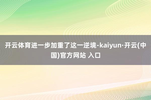 开云体育进一步加重了这一逆境-kaiyun·开云(中国)官方网站 入口