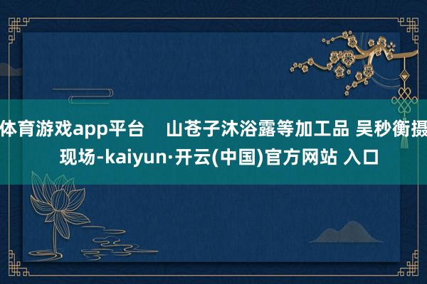 体育游戏app平台    山苍子沐浴露等加工品 吴秒衡摄  现场-kaiyun·开云(中国)官方网站 入口