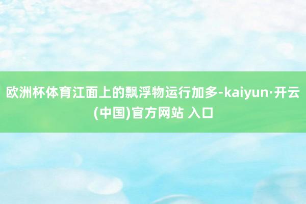 欧洲杯体育江面上的飘浮物运行加多-kaiyun·开云(中国)官方网站 入口