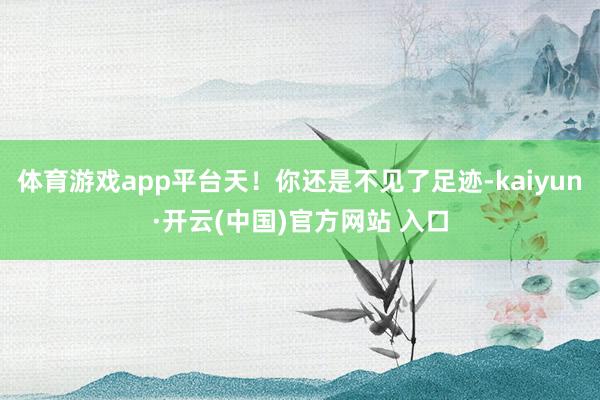 体育游戏app平台天！你还是不见了足迹-kaiyun·开云(中国)官方网站 入口