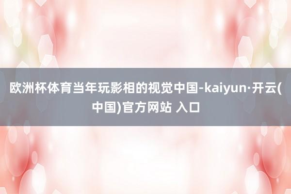欧洲杯体育当年玩影相的视觉中国-kaiyun·开云(中国)官方网站 入口
