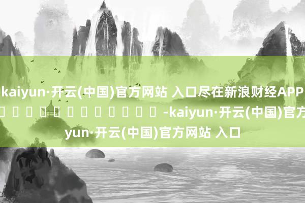 kaiyun·开云(中国)官方网站 入口尽在新浪财经APP -kaiyun·开云(中国)官方网站 入口
