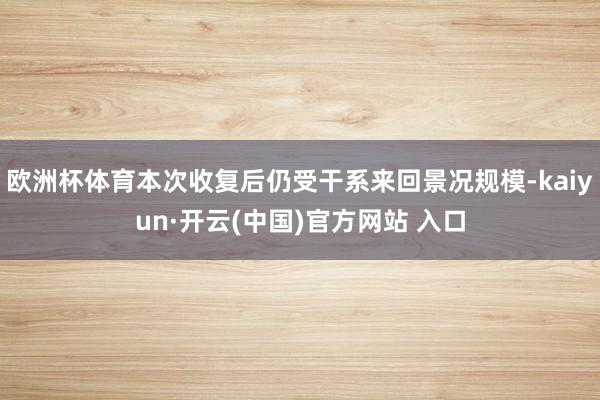 欧洲杯体育本次收复后仍受干系来回景况规模-kaiyun·开云(中国)官方网站 入口