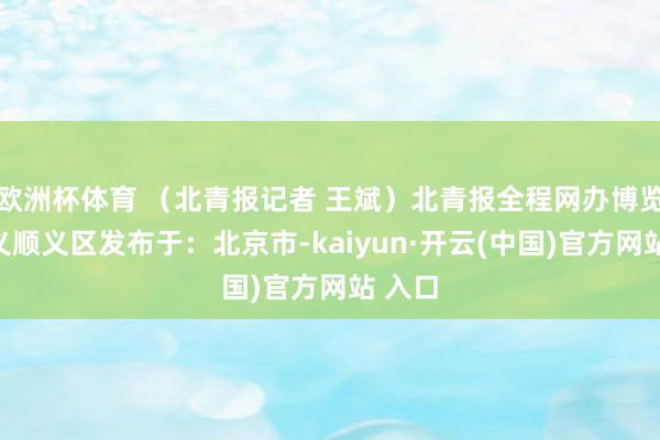 欧洲杯体育 (北青报记者 王斌)北青报全程网办博览会顺义顺义区发布于:北京市-kaiyun·开云(中国)官方网站 入口